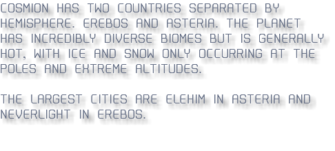 COSMION HAS TWO COUNTRIES SEPARATED BY HEMISPHERE. EREBOS AND ASTERIA. THE PLANET HAS INCREDIBLY DIVERSE BIOMES BUT IS GENERALLY HOT, WITH ICE AND SNOW ONLY OCCURRING AT THE POLES AND EXTREME ALTITUDES. THE LARGEST CITIES ARE ELEHIM IN ASTERIA AND NEVERLIGHT IN EREBOS.