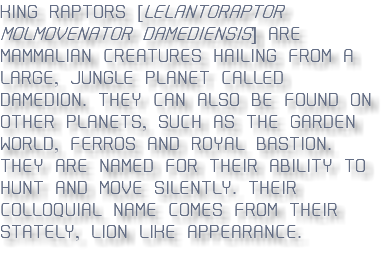 KING RAPTORS [leLAntoraptor Molmovenator damediensis] ARE MAMMALIAN CREATURES HAILING FROM A LARGE, JUNGLE PLANET CALLED DAMEDION. THEY CAN ALSO BE FOUND ON OTHER PLANETS, SUCH AS THE GARDEN WORLD, FERROS AND ROYAL BASTION. THEY ARE NAMED FOR THEIR ABILITY TO HUNT AND MOVE SILENTLY. THEIR COLLOQUIAL NAME COMES FROM THEIR STATELY, LION-LIKE APPEARANCE. 