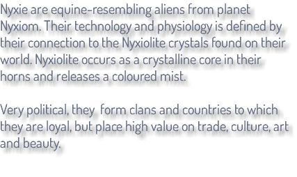 Nyxie are equine-resembling aliens from planet Nyxiom. Their technology and physiology is defined by their connection to the Nyxiolite crystals found on their world. Nyxiolite occurs as a crystalline core in their horns and releases a coloured mist. Very political, they form clans and countries to which they are loyal, but place high value on trade, culture, art and beauty.