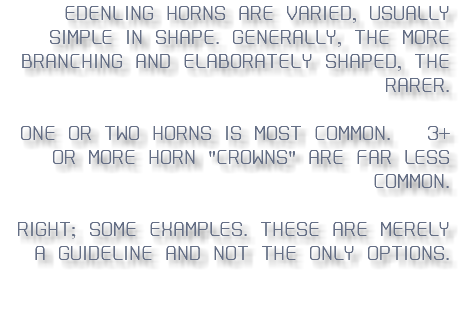 Edenling hORNS ARE VARIED, USUALLY SIMPLE IN SHAPE. gENERALLY, THE MORE BRANCHING AND ELABORATELy SHAPED, THE RARER. ONE OR TWO HORNS IS MOST COMMON. 3+ OR MORE HORN "CROWNS" ARE FAR LESS COMMON. rIGHT; SOME EXAMPLES. tHESE ARE MERELY A GUIDELINE AND NOT THE ONLY OPTIONS. 