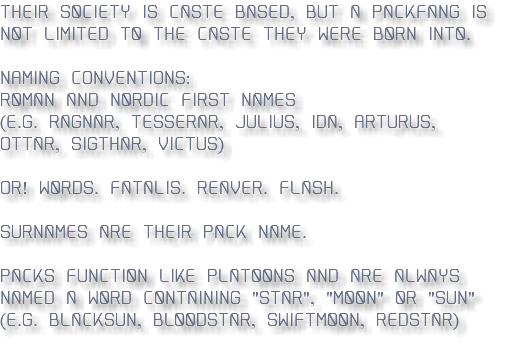 Their society is caste-based, but a Packfang is not limited to the caste they were born into. Naming Conventions: Roman and Nordic First Names (e.g. Ragnar, Tesserar, Julius, Ida, Arturus, Ottar, Sigthar, Victus) OR! Words. Fatalis. Reaver. Flash. Surnames are their pack name. Packs function like platoons and are always named a word containing "star", "Moon" or "sun" (E.g. Blacksun, Bloodstar, Swiftmoon, redstar) 