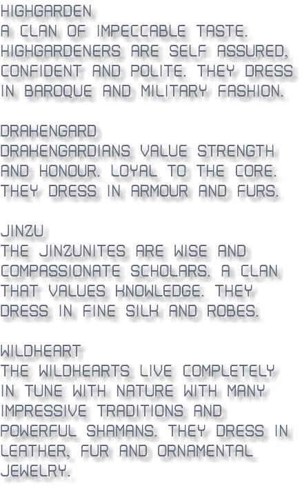 Highgarden - A clan of impeccable taste. Highgardeners are self-assured, confident and polite. They dress in Baroque and military fashion. Drakengard - Drakengardians value strength and honour. Loyal to the core. They dress in armour and furs. Jinzu - The Jinzunites are wise and compassionate scholars. A clan that values knowledge. They dress in fine silk and robes. Wildheart - The Wildhearts live completely in-tune with nature with many impressive traditions and powerful shamans. They dress in leather, fur and ornamental jewelry. 